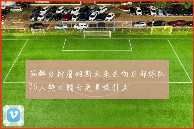 苏群分析詹姆斯未来去向东部球队76人热火骑士更具吸引力