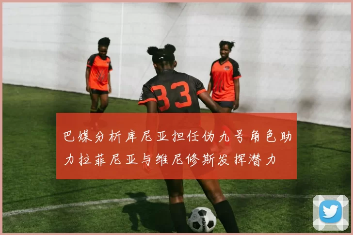 巴媒分析库尼亚担任伪九号角色助力拉菲尼亚与维尼修斯发挥潜力