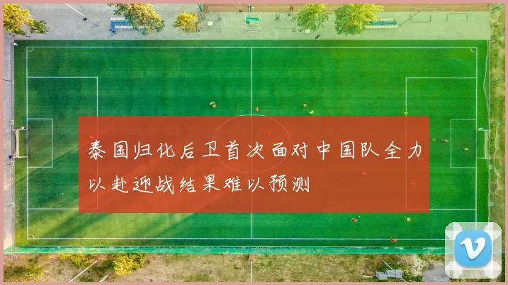 泰国归化后卫首次面对中国队全力以赴迎战结果难以预测