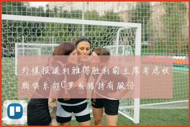 外媒报道利雅得胜利前主席考虑收购俱乐部C罗或将持有股份