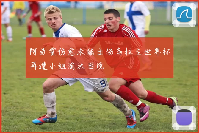 阿劳霍伤愈未能出场乌拉圭世界杯再遭小组淘汰困境